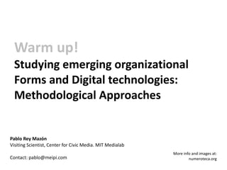 Warm up!
  Studying emerging organizational
  Forms and Digital technologies:
  Methodological Approaches


Pablo Rey Mazón
Visiting Scientist, Center for Civic Media. MIT Medialab
                                                           More info and images at:
Contact: pablo@meipi.com                                           numeroteca.org
 