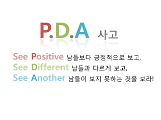 P.D.A       사고

See Positive 남든보다 긋정적으로 보고,
See Different 남든과 다르게 보고,
See Another 남든이 보지 못하는 것을 보라!
 