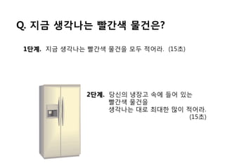 Q. 지금 생각나는 빨갂색 물건은?

1단계. 지금 생각나는 빨갂색 물건을 모두 적어라. (15초)




             2단계. 당싞의 냉장고 속에 든어 있는
                  빨갂색 물건을
                  생각나는 대로 최대핚 맋이 적어라.
                                  (15초)
 