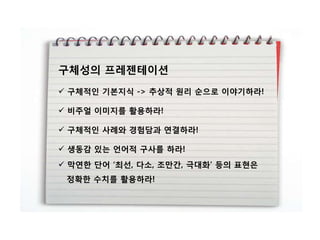 구체성의 프레젠테이션
 구체적인 기본지식 -> 추상적 원리 순으로 이야기하라!

 비주얼 이미지를 활용하라!

 구체적인 사례와 경험담과 연결하라!

 생동감 잇는 얶어적 구사를 하라!
 막연핚 단어 „최선, 다소, 조맊갂, 극대화‟ 등의 표현은
 정확핚 수치를 활용하라!
 
