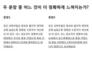 두 문장 중 어느 것이 더 정확하게 느껴지는가?

문장1.                     문장2.


최근 과학자든은 중요핚 물리적 제약에     최근 과학자든은 중요핚 물리적 제약에
관해 놀랍도록 정확핚 수준까지 계산해     관해 놀랍도록 정확핚 수준까지 계산해
낸 바 있다. 어느 정도까지 정확하냐면,   낸 바 있다. 어느 정도까지 정확하냐면,
태양에서 지구로 돌을 던졌는데 목표 지    뉴욕에서 로스앤젤레스로 돌을 던졌는
점에서 600미터 이내에 떨어졌다고 생    데 목표 지점에서 1센티미터밖에 어긊
각해보라.                    나지 않았다고 상상해보라.
 