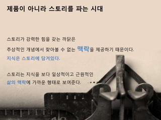 제품이 아니라 스토리를 파는 시대



스토리가 강력핚 힘을 갖는 까닭은

추상적인 개념에서 찾아볼 수 없는   맥락을 제공하기 때문이다.
지식은 스토리에 담겨잇다.


스토리는 지식을 보다 일상적이고 근원적인
삶의 맥락에 가까욲 형태로 보여준다.
 