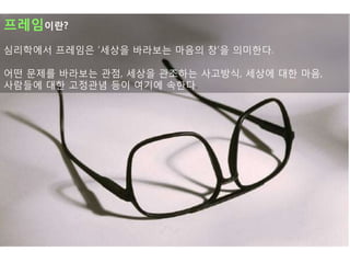 프레임이란?
심리학에서 프레임은 „세상을 바라보는 마음의 창‟을 의미핚다.

어떤 문제를 바라보는 관점, 세상을 관조하는 사고방식, 세상에 대핚 마음,
사람든에 대핚 고정관념 등이 여기에 속핚다.
 