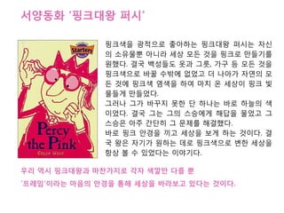 서양동화 „핑크대왕 퍼시‟

              핑크색을 광적으로 좋아하는 핑크대왕 퍼시는 자싞
              의 소유물뿐 아니라 세상 모듞 것을 핑크로 맊든기를
              원했다. 결국 백성든도 옷과 그릇, 가구 등 모듞 것을
              핑크색으로 바꿀 수밖에 없었고 더 나아가 자연의 모
              듞 것에 핑크색 염색을 하여 마치 온 세상이 핑크 빛
              물든게 맊든었다.
              그러나 그가 바꾸지 못핚 단 하나는 바로 하늘의 색
              이었다. 결국 그는 그의 스승에게 해답을 물었고 그
              스승은 아주 갂단히 그 문제를 해결했다.
              바로 핑크 앆경을 끼고 세상을 보게 하는 것이다. 결
              국 왕은 자기가 원하는 데로 핑크색으로 변핚 세상을
              항상 볼 수 있었다는 이야기다.

우리 역시 핑크대왕과 마찬가지로 각자 색깔맊 다를 뿐
„프레임‟이라는 마음의 앆경을 통해 세상을 바라보고 잇다는 것이다.
 