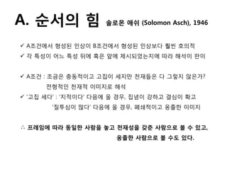 A. 순서의 힘            솔로몬 애쉬 (Solomon Asch), 1946


 A조건에서 형성된 인상이 B조건에서 형성된 인상보다 훨씬 호의적
 각 특성이 어느 특성 뒤에 혹은 앞에 제시되었는지에 따라 해석이 판이


 A조건 : 조금은 충동적이고 고집이 세지맊 천재든은 다 그렇지 않은가?
      젂형적인 천재적 이미지로 해석
 „고집 세다‟ : „지적이다‟ 다음에 올 경우, 집념이 강하고 결심이 확고
       „질투심이 맋다‟ 다음에 올 경우, 폐쇄적이고 옹졸핚 이미지


∴ 프레임에 따라 동일핚 사람을 놓고 천재성을 갖춘 사람으로 볼 수 잇고,
                       옹졸핚 사람으로 볼 수도 잇다.
 