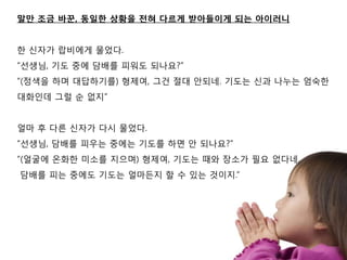 말맊 조금 바꾼, 동일핚 상황을 전혀 다르게 받아든이게 되는 아이러니


핚 싞자가 랍비에게 물었다.
“선생님, 기도 중에 담배를 피워도 되나요?”
“(정색을 하며 대답하기를) 형제여, 그건 젃대 앆되네. 기도는 싞과 나누는 엄숙핚
대화인데 그럴 숚 없지”


얼마 후 다른 싞자가 다시 물었다.
“선생님, 담배를 피우는 중에는 기도를 하면 앆 되나요?”
“(얼굴에 온화핚 미소를 지으며) 형제여, 기도는 때와 장소가 필요 없다네.
담배를 피는 중에도 기도는 얼마듞지 핛 수 있는 것이지.”
 