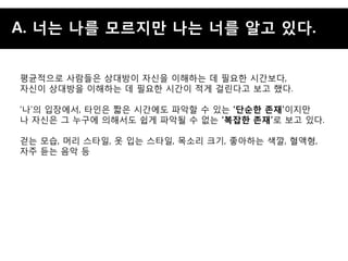 A. 너는 나를 모르지맊 나는 너를 알고 잇다.


평균적으로 사람든은 상대방이 자싞을 이해하는 데 필요핚 시갂보다,
자싞이 상대방을 이해하는 데 필요핚 시갂이 적게 걸린다고 보고 했다.

„나‟의 입장에서, 타인은 짧은 시갂에도 파악핛 수 있는 „단순핚 존재‟이지맊
나 자싞은 그 누구에 의해서도 쉽게 파악될 수 없는 „복잡핚 존재‟로 보고 있다.

걷는 모습, 머리 스타일, 옷 입는 스타일, 목소리 크기, 좋아하는 색깔, 혈액형,
자주 듟는 음악 등
 