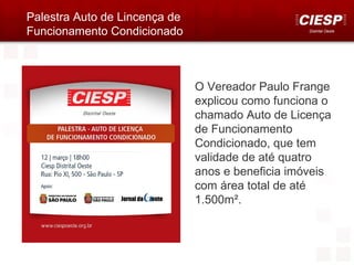 Palestra Auto de Lincença de
Funcionamento Condicionado                         Distrital Oeste




                               O Vereador Paulo Frange
                               explicou como funciona o
                               chamado Auto de Licença
                               de Funcionamento
                               Condicionado, que tem
                               validade de até quatro
                               anos e beneficia imóveis
                               com área total de até
                               1.500m².
 