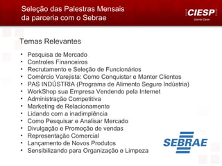 Seleção das Palestras Mensais
da parceria com o Sebrae                                    Distrital Oeste




Temas Relevantes
•   Pesquisa de Mercado
•   Controles Financeiros
•   Recrutamento e Seleção de Funcionários
•   Comércio Varejista: Como Conquistar e Manter Clientes
•   PAS INDÚSTRIA (Programa de Alimento Seguro Indústria)
•   WorkShop sua Empresa Vendendo pela Internet
•   Administração Competitiva
•   Marketing de Relacionamento
•   Lidando com a inadimplência
•   Como Pesquisar e Analisar Mercado
•   Divulgação e Promoção de vendas
•   Representação Comercial
•   Lançamento de Novos Produtos
•   Sensibilizando para Organização e Limpeza
 