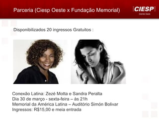 Parceria (Ciesp Oeste x Fundação Memorial)
                                                       Distrital Oeste




Disponibilizados 20 ingressos Gratuitos :




Conexão Latina: Zezé Motta e Sandra Peralta
Dia 30 de março - sexta-feira – às 21h
Memorial da América Latina – Auditório Simón Bolivar
Ingressos: R$15,00 e meia entrada
 