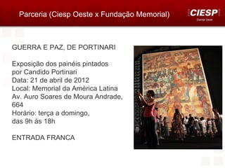 Parceria (Ciesp Oeste x Fundação Memorial)
                                               Distrital Oeste




GUERRA E PAZ, DE PORTINARI

Exposição dos painéis pintados
por Candido Portinari
Data: 21 de abril de 2012
Local: Memorial da América Latina
Av. Auro Soares de Moura Andrade,
664
Horário: terça a domingo,
das 9h às 18h

ENTRADA FRANCA
 