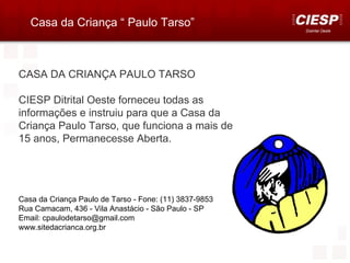 Casa da Criança “ Paulo Tarso”
                                                        Distrital Oeste




CASA DA CRIANÇA PAULO TARSO

CIESP Ditrital Oeste forneceu todas as
informações e instruiu para que a Casa da
Criança Paulo Tarso, que funciona a mais de
15 anos, Permanecesse Aberta.




Casa da Criança Paulo de Tarso - Fone: (11) 3837-9853
Rua Camacam, 436 - Vila Anastácio - São Paulo - SP
Email: cpaulodetarso@gmail.com
www.sitedacrianca.org.br
 