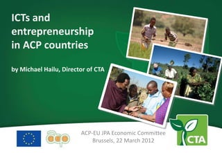 ICTs and
entrepreneurship
in ACP countries

by Michael Hailu, Director of CTA




                        ACP-EU JPA Economic Committee
                            Brussels, 22 March 2012
 