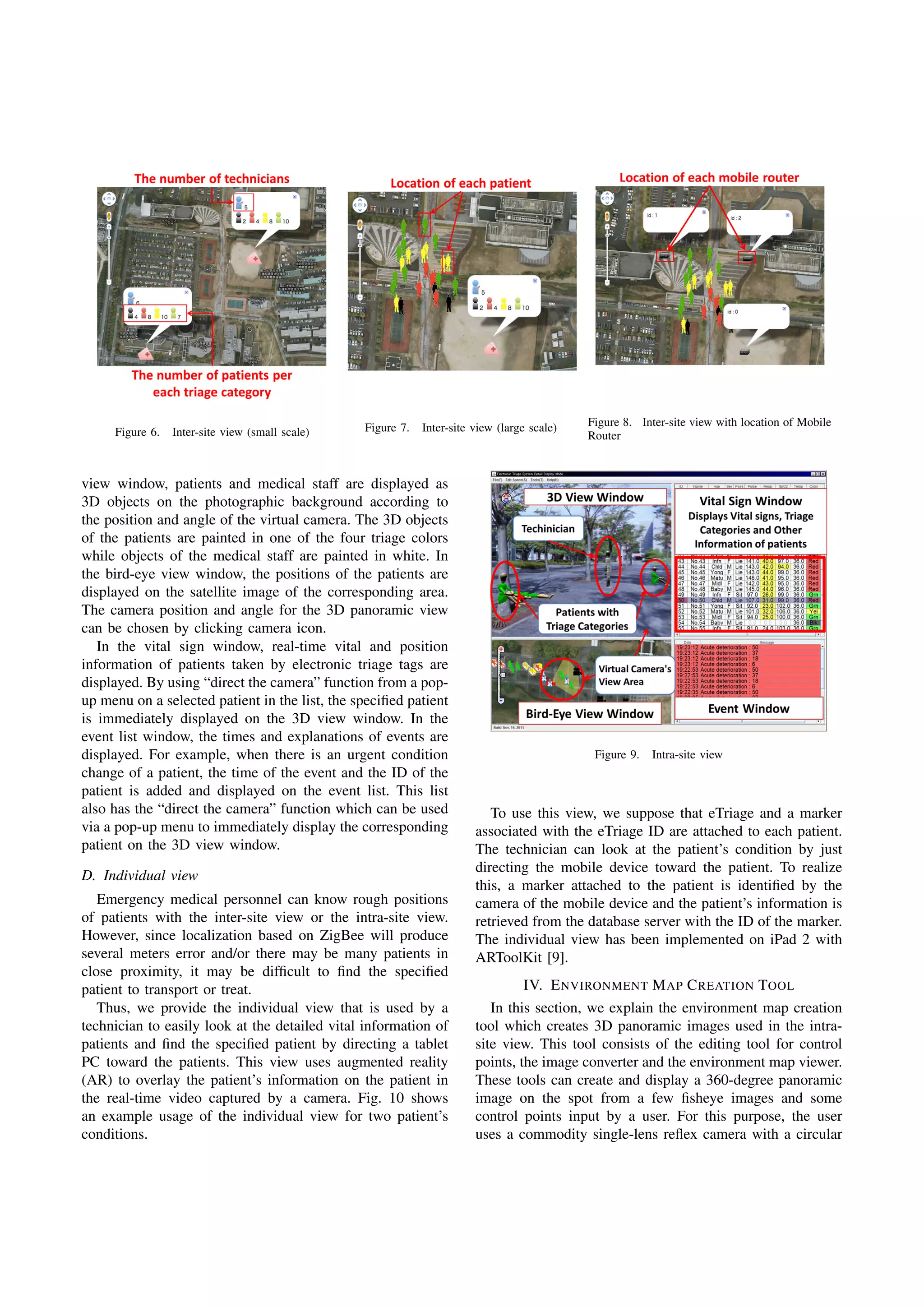 Figure 6. Inter-site view (small scale) Figure 7. Inter-site view (large scale) Figure 8. Inter-site view with location of Mobile
Router
view window, patients and medical staff are displayed as
3D objects on the photographic background according to
the position and angle of the virtual camera. The 3D objects
of the patients are painted in one of the four triage colors
while objects of the medical staff are painted in white. In
the bird-eye view window, the positions of the patients are
displayed on the satellite image of the corresponding area.
The camera position and angle for the 3D panoramic view
can be chosen by clicking camera icon.
In the vital sign window, real-time vital and position
information of patients taken by electronic triage tags are
displayed. By using “direct the camera” function from a pop-
up menu on a selected patient in the list, the speciﬁed patient
is immediately displayed on the 3D view window. In the
event list window, the times and explanations of events are
displayed. For example, when there is an urgent condition
change of a patient, the time of the event and the ID of the
patient is added and displayed on the event list. This list
also has the “direct the camera” function which can be used
via a pop-up menu to immediately display the corresponding
patient on the 3D view window.
D. Individual view
Emergency medical personnel can know rough positions
of patients with the inter-site view or the intra-site view.
However, since localization based on ZigBee will produce
several meters error and/or there may be many patients in
close proximity, it may be difﬁcult to ﬁnd the speciﬁed
patient to transport or treat.
Thus, we provide the individual view that is used by a
technician to easily look at the detailed vital information of
patients and ﬁnd the speciﬁed patient by directing a tablet
PC toward the patients. This view uses augmented reality
(AR) to overlay the patient’s information on the patient in
the real-time video captured by a camera. Fig. 10 shows
an example usage of the individual view for two patient’s
conditions.
Figure 9. Intra-site view
To use this view, we suppose that eTriage and a marker
associated with the eTriage ID are attached to each patient.
The technician can look at the patient’s condition by just
directing the mobile device toward the patient. To realize
this, a marker attached to the patient is identiﬁed by the
camera of the mobile device and the patient’s information is
retrieved from the database server with the ID of the marker.
The individual view has been implemented on iPad 2 with
ARToolKit [9].
IV. ENVIRONMENT MAP CREATION TOOL
In this section, we explain the environment map creation
tool which creates 3D panoramic images used in the intra-
site view. This tool consists of the editing tool for control
points, the image converter and the environment map viewer.
These tools can create and display a 360-degree panoramic
image on the spot from a few ﬁsheye images and some
control points input by a user. For this purpose, the user
uses a commodity single-lens reﬂex camera with a circular
 