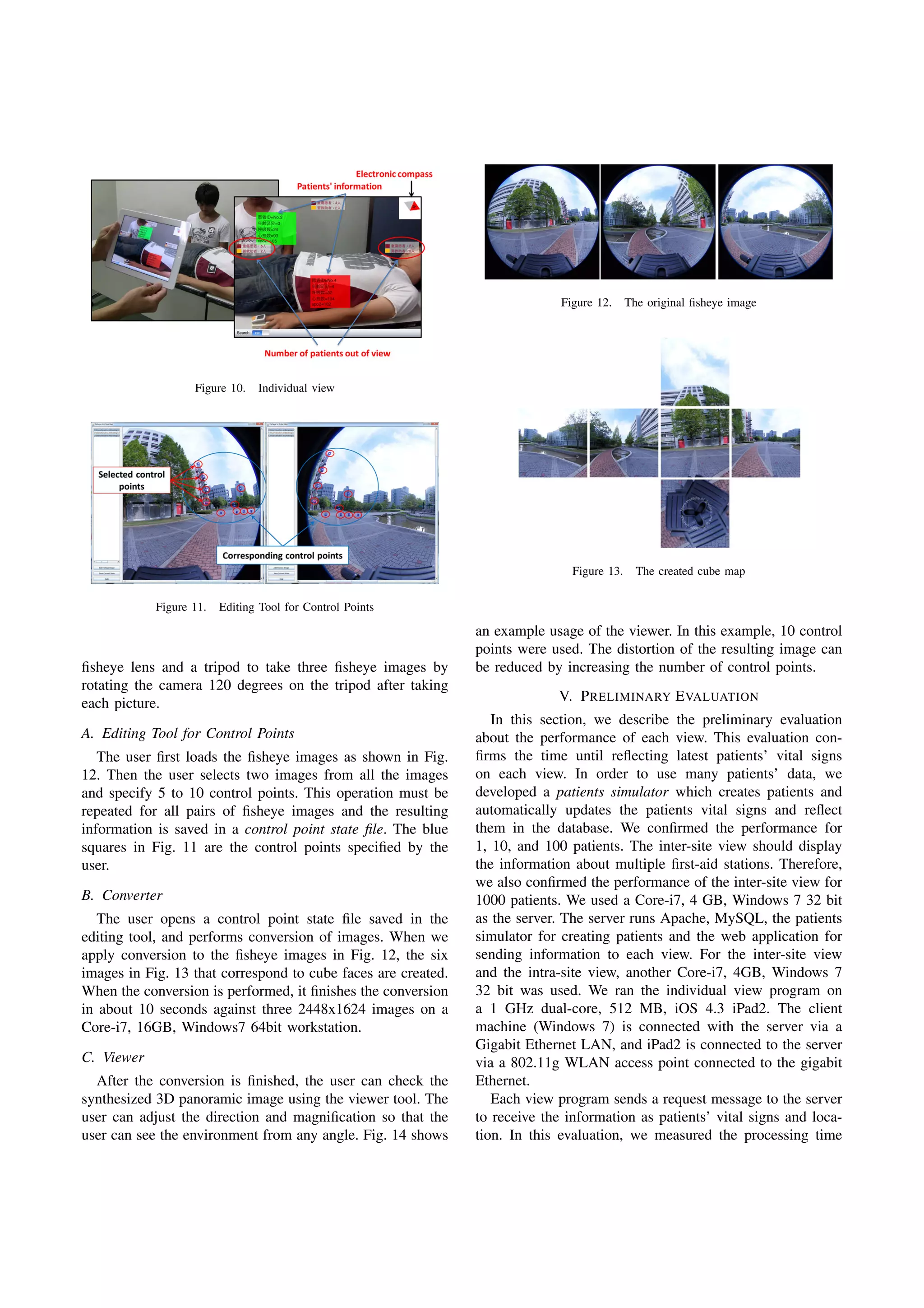 Figure 10. Individual view
Figure 11. Editing Tool for Control Points
ﬁsheye lens and a tripod to take three ﬁsheye images by
rotating the camera 120 degrees on the tripod after taking
each picture.
A. Editing Tool for Control Points
The user ﬁrst loads the ﬁsheye images as shown in Fig.
12. Then the user selects two images from all the images
and specify 5 to 10 control points. This operation must be
repeated for all pairs of ﬁsheye images and the resulting
information is saved in a control point state ﬁle. The blue
squares in Fig. 11 are the control points speciﬁed by the
user.
B. Converter
The user opens a control point state ﬁle saved in the
editing tool, and performs conversion of images. When we
apply conversion to the ﬁsheye images in Fig. 12, the six
images in Fig. 13 that correspond to cube faces are created.
When the conversion is performed, it ﬁnishes the conversion
in about 10 seconds against three 2448x1624 images on a
Core-i7, 16GB, Windows7 64bit workstation.
C. Viewer
After the conversion is ﬁnished, the user can check the
synthesized 3D panoramic image using the viewer tool. The
user can adjust the direction and magniﬁcation so that the
user can see the environment from any angle. Fig. 14 shows
Figure 12. The original ﬁsheye image
Figure 13. The created cube map
an example usage of the viewer. In this example, 10 control
points were used. The distortion of the resulting image can
be reduced by increasing the number of control points.
V. PRELIMINARY EVALUATION
In this section, we describe the preliminary evaluation
about the performance of each view. This evaluation con-
ﬁrms the time until reﬂecting latest patients’ vital signs
on each view. In order to use many patients’ data, we
developed a patients simulator which creates patients and
automatically updates the patients vital signs and reﬂect
them in the database. We conﬁrmed the performance for
1, 10, and 100 patients. The inter-site view should display
the information about multiple ﬁrst-aid stations. Therefore,
we also conﬁrmed the performance of the inter-site view for
1000 patients. We used a Core-i7, 4 GB, Windows 7 32 bit
as the server. The server runs Apache, MySQL, the patients
simulator for creating patients and the web application for
sending information to each view. For the inter-site view
and the intra-site view, another Core-i7, 4GB, Windows 7
32 bit was used. We ran the individual view program on
a 1 GHz dual-core, 512 MB, iOS 4.3 iPad2. The client
machine (Windows 7) is connected with the server via a
Gigabit Ethernet LAN, and iPad2 is connected to the server
via a 802.11g WLAN access point connected to the gigabit
Ethernet.
Each view program sends a request message to the server
to receive the information as patients’ vital signs and loca-
tion. In this evaluation, we measured the processing time
 