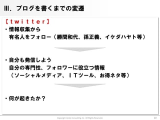 Ⅲ．ブログを書くまでの変遷

【ｔｗｉｔｔｅｒ】
・情報収集から
 有名人をフォロー（勝間和代、孫正義、イケダハヤト等）



・自分も発信しよう
 自分の専門性、フォロワーに役立つ情報
 （ソーシャルメディア、ＩＴツール、お得ネタ等）



・何が起きたか？


           Copyright Arata Consulting inc. All Rights Reserved.   10
 