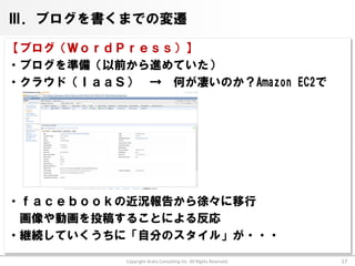 Ⅲ．ブログを書くまでの変遷

【ブログ（ＷｏｒｄＰｒｅｓｓ）】
・ブログを準備（以前から進めていた）
・クラウド（ＩａａＳ） → 何が凄いのか？Amazon EC2で




・ｆａｃｅｂｏｏｋの近況報告から徐々に移行
 画像や動画を投稿することによる反応
・継続していくうちに「自分のスタイル」が・・・

           Copyright Arata Consulting inc. All Rights Reserved.   17
 