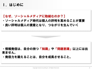 Ⅰ．はじめに


【なぜ、ソーシャルメディアに取組むのか？】
・ソーシャルメディア時代は個人の評判を高めることが重要
・良い評判は個人の資産となり、つながりを生んでいく




・情報発信は、自分の持つ「知識」や「問題意識」以上には出
来ません。
・発信力を鍛えることは、自分を成長させること。


          Copyright Arata Consulting inc. All Rights Reserved.   2
 