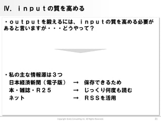 Ⅳ．ｉｎｐｕｔの質を高める

・ｏｕｔｐｕｔを鍛えるには、ｉｎｐｕｔの質を高める必要が
あると言いますが・・・どうやって？




・私の主な情報源は３つ
 日本経済新聞（電子版）               →           保存できるため
 本・雑誌・Ｒ２５                  →           じっくり何度も読む
 ネット                       →           ＲＳＳを活用


          Copyright Arata Consulting inc. All Rights Reserved.   21
 