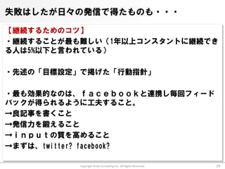 失敗はしたが日々の発信で得たものも・・・

【継続するためのコツ】
・継続することが最も難しい（1年以上コンスタントに継続でき
る人は5%以下と言われている）

・先述の「目標設定」で掲げた「行動指針」

・最も効果的なのは、ｆａｃｅｂｏｏｋと連携し毎回フィード
バックが得られるように工夫すること。
→良記事を書くこと
→発信力を鍛えること
→ｉｎｐｕｔの質を高めること
→まずは、twitter? facebook?

          Copyright Arata Consulting inc. All Rights Reserved.   29
 