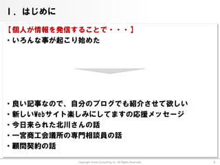 Ⅰ．はじめに

【個人が情報を発信することで・・・】
・いろんな事が起こり始めた




・良い記事なので、自分のブログでも紹介させて欲しい
・新しいWebサイト楽しみにしてますの応援メッセージ
・今日来られた北川さんの話
・一宮商工会議所の専門相談員の話
・顧問契約の話

          Copyright Arata Consulting inc. All Rights Reserved.   3
 