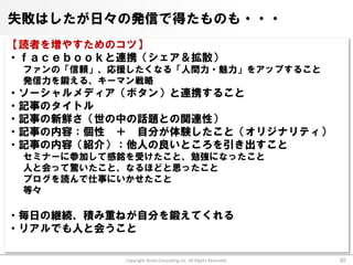 失敗はしたが日々の発信で得たものも・・・
【読者を増やすためのコツ】
・ｆａｃｅｂｏｏｋと連携（シェア＆拡散）
 ファンの「信頼」、応援したくなる「人間力・魅力」をアップすること
 発信力を鍛える、キーマン戦略
・ソーシャルメディア（ボタン）と連携すること
・記事のタイトル
・記事の新鮮さ（世の中の話題との関連性）
・記事の内容：個性 ＋ 自分が体験したこと（オリジナリティ）
・記事の内容（紹介）：他人の良いところを引き出すこと
 セミナーに参加して感銘を受けたこと、勉強になったこと
 人と会って驚いたこと、なるほどと思ったこと
 ブログを読んで仕事にいかせたこと
 等々

・毎日の継続、積み重ねが自分を鍛えてくれる
・リアルでも人と会うこと

            Copyright Arata Consulting inc. All Rights Reserved.   30
 
