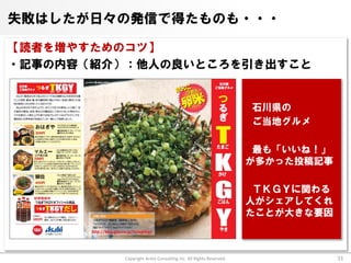 失敗はしたが日々の発信で得たものも・・・

【読者を増やすためのコツ】
・記事の内容（紹介）：他人の良いところを引き出すこと


                                                                 石川県の
                                                                 ご当地グルメ

                                                                  最も「いいね！」
                                                                 が多かった投稿記事

                                                                  ＴＫＧＹに関わる
                                                                 人がシェアしてくれ
                                                                 たことが大きな要因



          Copyright Arata Consulting inc. All Rights Reserved.               31
 
