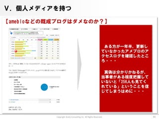 Ⅴ．個人メディアを持つ

【amebloなどの既成ブログはダメなのか？】



                                                              ある方が一年半、更新し
                                                             ていなかったアメブロのア
                                                             クセスログを確認したとこ
                                                             ろ・・・

                                                              真偽は分かりかねるが、
                                                             当事者がある程度把握して
                                                             いないと「256人も見てく
                                                             れている」ということを信
                                                             じてしまうはめに・・・




           Copyright Arata Consulting inc. All Rights Reserved.              34
 
