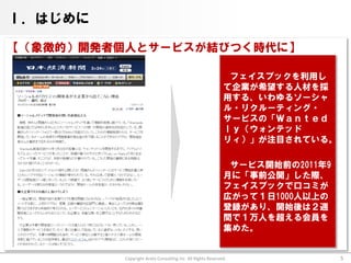 Ⅰ．はじめに

【（象徴的）開発者個人とサービスが結びつく時代に】

                                                             フェイスブックを利用し
                                                            て企業が希望する人材を採
                                                            用する、いわゆるソーシャ
                                                            ル・リクルーティング・
                                                            サービスの「Ｗａｎｔｅｄ
                                                            ｌｙ（ウォンテッド
                                                            リィ）」が注目されている。

                                                             サービス開始前の2011年9
                                                            月に「事前公開」した際、
                                                            フェイスブックで口コミが
                                                            広がって１日1000人以上の
                                                            登録があり、開始後は２週
                                                            間で１万人を超える会員を
                                                            集めた。


          Copyright Arata Consulting inc. All Rights Reserved.                5
 