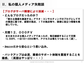 Ⅱ．私の個人メディア失敗談

【ブログがサーバ障害により消滅・・・】
・どんなブログだったのか？
 「新たな価値を創造する」アラタ・コンサルティングのブログとしてそ
 の理念に基づき、経営の視点、ＩＴの視点等々、読者に役立つ情報を発
 信していた。


・月間１２，０００ＰＶ
 まだまだ小さな個人メディアであったが、毎日継続することで月間
 12,000PV、一日150～200UU等々、アクセスは増えつつあった（涙）。


・Amazonだから安心という思い込み。

・バックアップは必須、業者のサポート体制を重視することを
痛感。（英語はやっぱり・・・）
              Copyright Arata Consulting inc. All Rights Reserved.   7
 