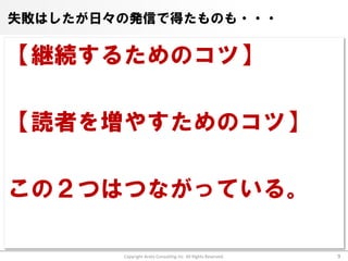 失敗はしたが日々の発信で得たものも・・・

【継続するためのコツ】

【読者を増やすためのコツ】

この２つはつながっている。

        Copyright Arata Consulting inc. All Rights Reserved.   9
 