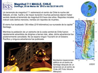 Magnitud 7.1 MAULE, CHILE
            Domingo, 25 de Marzo de 2012 a las 22:37:06 UTC


Un terremoto de magnitud 7.1 estremeció el centro de Chile la noche del
Sábado, el más fuerte y de mayor duración muchas personas dijeron haber
sentido desde el terremoto de magnitud 8.8 hace dos años. Reportes iniciales
indican solo daños menores, heridos sin reportes de muertes.

El sismo fue localizado 136 millas (219 kilómetros) sur-suroeste de la capital
Santiago.

Mientras la población de un estrecho de la costa central de Chile fueron
rápidamente advertidos de dirigirse a tierras más altas, dicha advertencia fue
posteriormente cancelada. No se espera ningún Tsunami en el Océano
Pacífico y ninguna advertencia fue publicada.




                                                        Bomberos inspeccionan
                                                        edificio en el centro de
                                                        Santiago después de un      USGS
                                                        terremoto en el centro de
                                                        Chile (AP Foto/ Aliosha
                                                        Márquez)
 