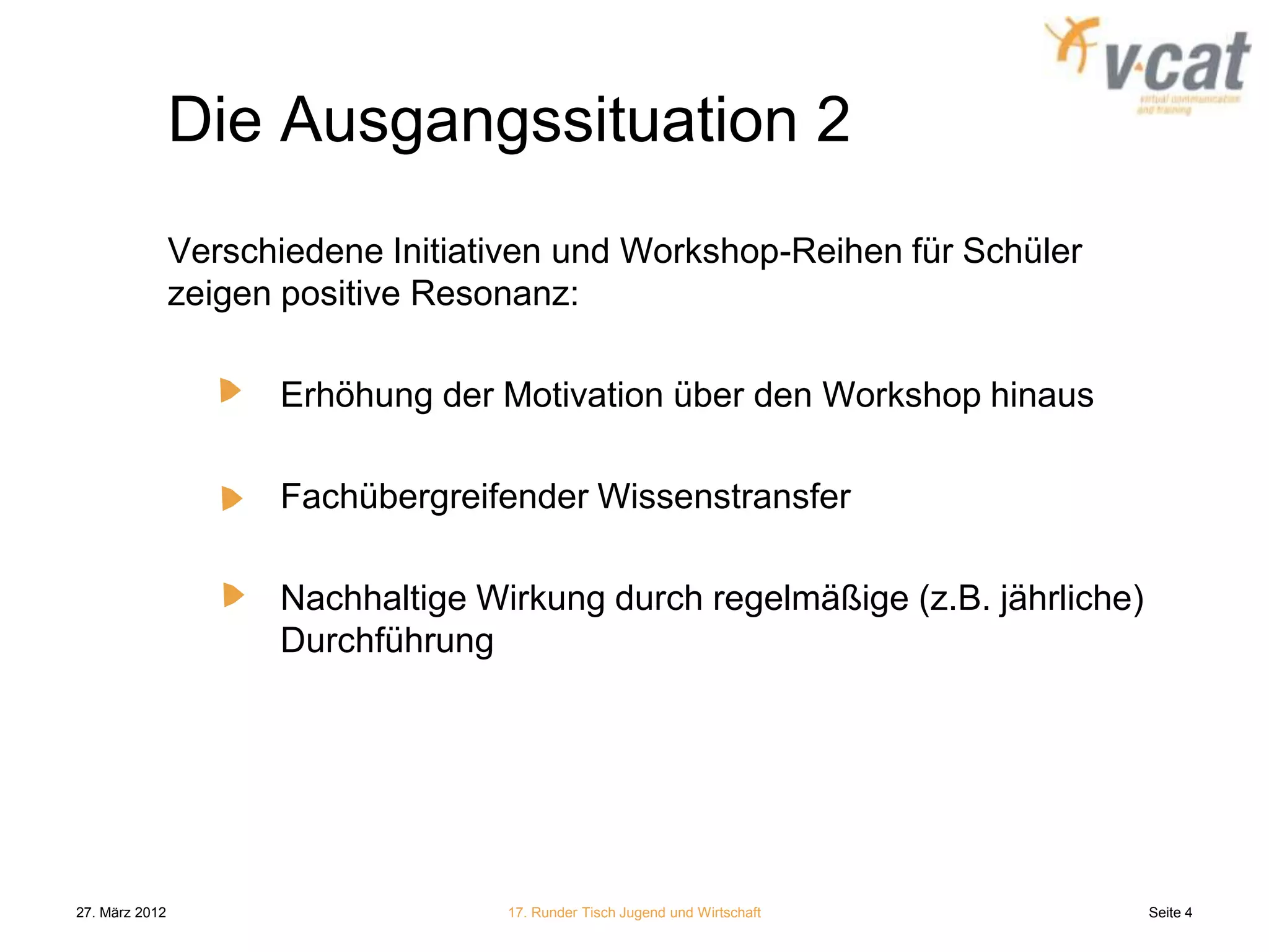 Die Ausgangssituation 2
                Verschiedene Initiativen und Workshop-Reihen für Schüler
                zeigen positive Resonanz:

                      Erhöhung der Motivation über den Workshop hinaus

                      Fachübergreifender Wissenstransfer

                      Nachhaltige Wirkung durch regelmäßige (z.B. jährliche)
                      Durchführung




27. März 2012                       17. Runder Tisch Jugend und Wirtschaft     Seite 4
 