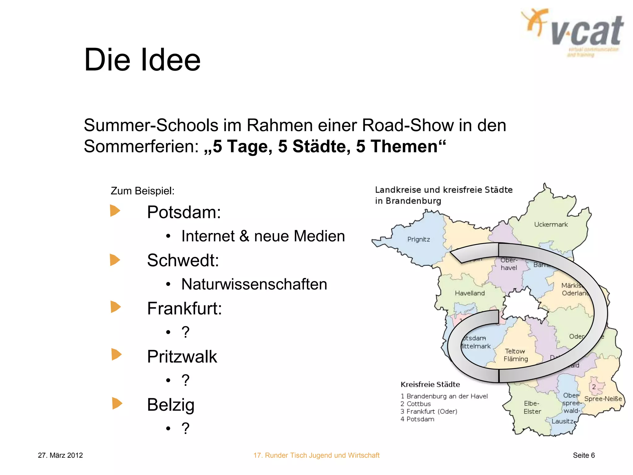Die Idee
                Summer-Schools im Rahmen einer Road-Show in den
                Sommerferien: „5 Tage, 5 Städte, 5 Themen“

                   Zum Beispiel:

                          Potsdam:
                              • Internet & neue Medien
                          Schwedt:
                              • Naturwissenschaften
                          Frankfurt:
                              • ?
                          Pritzwalk
                              • ?
                          Belzig
                              • ?
27. März 2012                            17. Runder Tisch Jugend und Wirtschaft   Seite 6
 