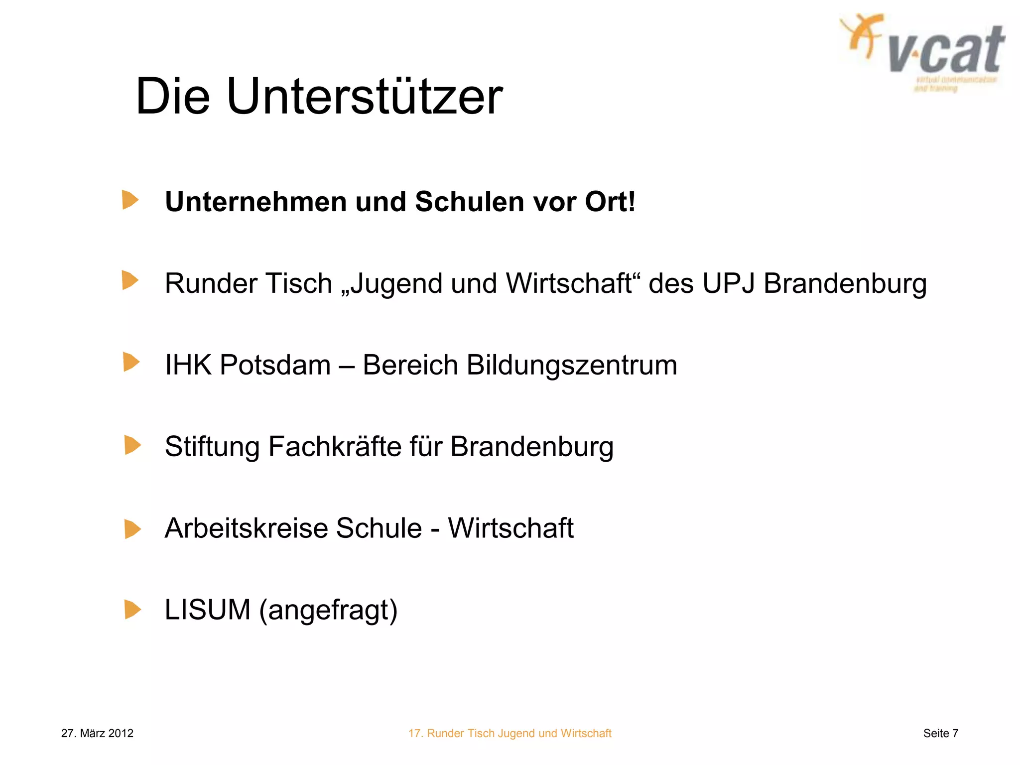 Die Unterstützer
                 Unternehmen und Schulen vor Ort!

                 Runder Tisch „Jugend und Wirtschaft“ des UPJ Brandenburg

                 IHK Potsdam – Bereich Bildungszentrum

                 Stiftung Fachkräfte für Brandenburg

                 Arbeitskreise Schule - Wirtschaft

                 LISUM (angefragt)



27. März 2012                        17. Runder Tisch Jugend und Wirtschaft   Seite 7
 