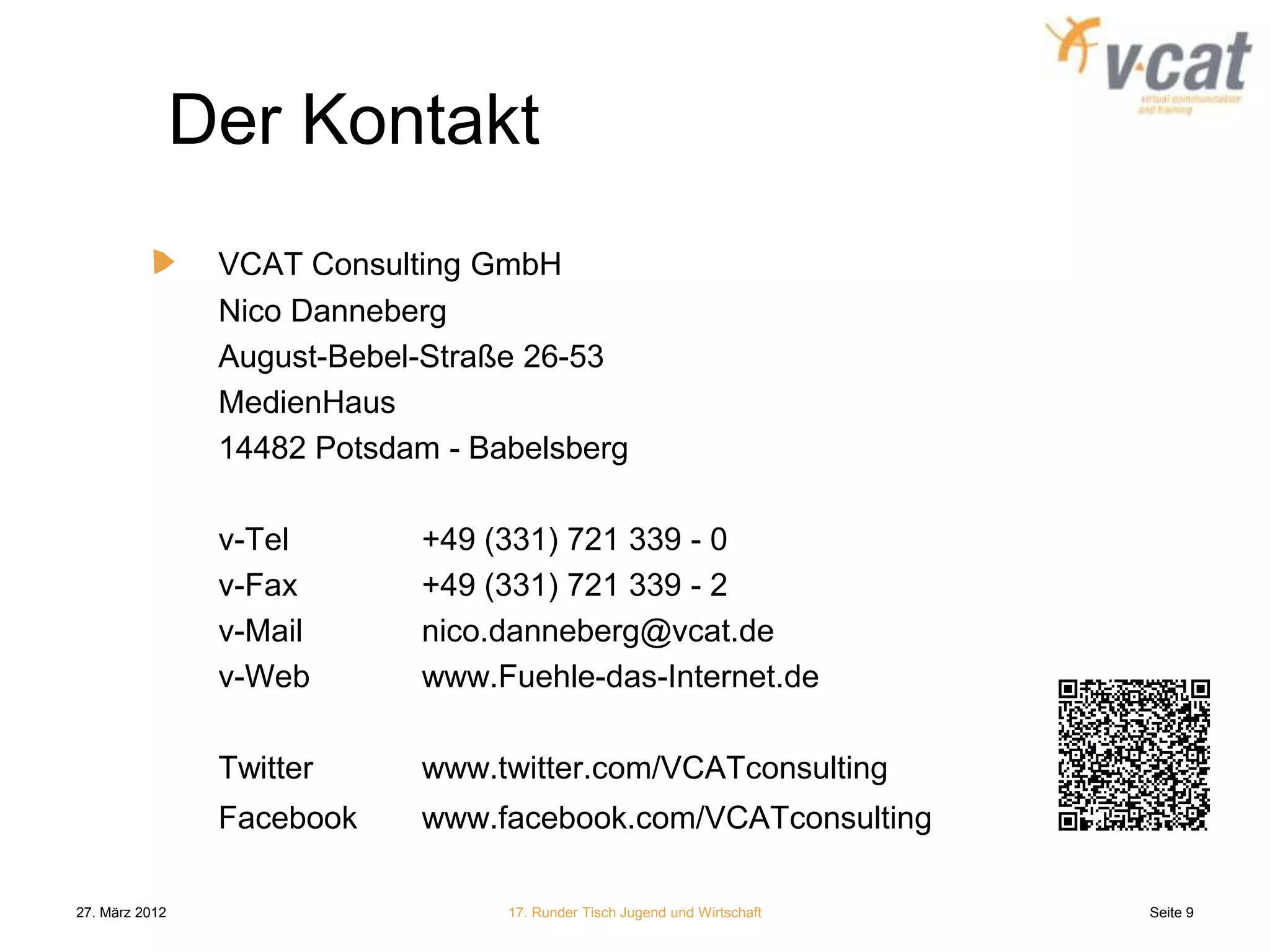 Der Kontakt
                 VCAT Consulting GmbH
                 Nico Danneberg
                 August-Bebel-Straße 26-53
                 MedienHaus
                 14482 Potsdam - Babelsberg

                 v-Tel       +49 (331) 721 339 - 0
                 v-Fax       +49 (331) 721 339 - 2
                 v-Mail      nico.danneberg@vcat.de
                 v-Web       www.Fuehle-das-Internet.de

                 Twitter     www.twitter.com/VCATconsulting
                 Facebook    www.facebook.com/VCATconsulting

27. März 2012                      17. Runder Tisch Jugend und Wirtschaft   Seite 9
 