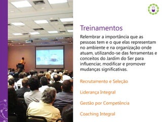 Treinamentos
Relembrar a importância que as
pessoas tem e o que elas representam
no ambiente e na organização onde
atuam, utilizando-se das ferramentas e
conceitos do Jardim do Ser para
influenciar, modificar e promover
mudanças significativas.

Recrutamento e Seleção

Liderança Integral

Gestão por Competência

Coaching Integral
 