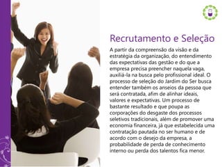 Recrutamento e Seleção
A partir da compreensão da visão e da
estratégia da organização, do entendimento
das expectativas das gestão e do que a
empresa precisa preencher naquela vaga,
auxiliá-la na busca pelo profissional ideal. O
processo de seleção do Jardim do Ser busca
entender também os anseios da pessoa que
será contratada, afim de alinhar ideais,
valores e expectativas. Um processo de
bastante resultado e que poupa as
corporações do desgaste dos processos
seletivos tradicionais, além de promover uma
economia financeira, já que estabelecida uma
contratação pautada no ser humano e de
acordo com o desejo da empresa, a
probabilidade de perda de conhecimento
interno ou perda dos talentos fica menor.
 