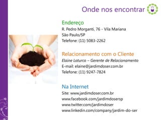 Onde nos encontrar
Endereço
R. Pedro Morganti, 76 - Vila Mariana
São Paulo/SP
Telefone: (11) 5083-2262


Relacionamento com o Cliente
Elaine Loturco – Gerente de Relacionamento
E-mail: elaine@jardimdoser.com.br
Telefone: (11) 9247-7824


Na Internet
Site: www.jardimdoser.com.br
www.facebook.com/jardimdosersp
www.twitter.com/jardimdoser
www.linkedin.com/company/jardim-do-ser
 