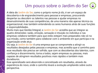 Um pouco sobre o Jardim do Ser
A ideia do Jardim do Ser, como o próprio nome já diz, é ser um espaço de
descoberta e de engrandecimento para pessoas e empresas, procurando
despertar ou descobrir os talentos nas pessoas e ajudar empresas no
desenvolvimento de suas competências, de uma maneira não apenas técnica ou
organizacional, mas também entendendo os seres humanos atrás de suas funções
e responsabilidades.
Muito mais que Gestão Integral, o Jardim do Ser acredita que ao integrar as
quatro dimensões: razão, emoção, sensação e intuição no indivíduo e nas
empresas colabora também para que estes estejam mais preparados não só na
sua missão, como também para colaborar com o ambiente em que participa e na
organização onde atua.
Ou seja, o Jardim do Ser é uma empresa que se compromete a atingir os
resultados desejados pelas pessoas e empresas, mas acredita que o caminho para
esse resultado não precisa ser sofrido, que com as descobertas dos talentos, com
confiança e discernimento, torna a todos, sejam empresas ou pessoas, mais
capazes de atingirem resultados positivos mais rápidos e também mais
duradouros.
Esse aprendizado será absorvido e concretizado em resultados, através da
experiência do novo, onde o caminho levará a evolução ampliando sobre outra
perspectiva.
 