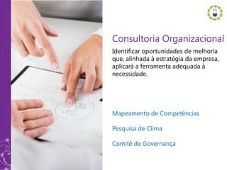 Consultoria Organizacional
Identificar oportunidades de melhoria
que, alinhada à estratégia da empresa,
aplicará a ferramenta adequada à
necessidade.




Mapeamento de Competências

Pesquisa de Clima

Comitê de Governança
 