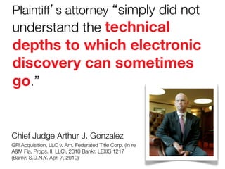 Plaintiff’s attorney “simply did not

understand the technical

depths to which electronic
discovery can sometimes
go.”

Chief Judge Arthur J. Gonzalez
GFI Acquisition, LLC v. Am. Federated Title Corp. (In re
A&M Fla. Props. II, LLC), 2010 Bankr. LEXIS 1217
(Bankr. S.D.N.Y. Apr. 7, 2010)

 