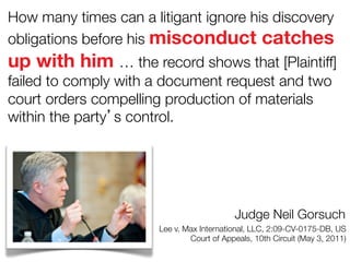 How many times can a litigant ignore his discovery
obligations before his misconduct catches

up with him … the record shows that [Plaintiff]
failed to comply with a document request and two
court orders compelling production of materials
within the party’s control.

Judge Neil Gorsuch
Lee v. Max International, LLC, 2:09-CV-0175-DB, US
Court of Appeals, 10th Circuit (May 3, 2011)

 