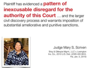 Plaintiff has evidenced a pattern

of
inexcusable disregard for the
authority of this Court … and the larger
civil discovery process and warrants imposition of
substantial ameliorative and punitive sanctions.

Judge Mary S. Scriven 
Bray & Gillespie Mgmt., LLC v. Lexington
Ins. Co., 2010 U.S. Dist. LEXIS 400 (M.D.
Fla. Jan. 5, 2010)

 