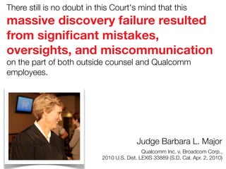 There still is no doubt in this Court's mind that this

massive discovery failure resulted
from signiﬁcant mistakes,
oversights, and miscommunication
on the part of both outside counsel and Qualcomm
employees.

Judge Barbara L. Major



Qualcomm Inc. v. Broadcom Corp.,
2010 U.S. Dist. LEXIS 33889 (S.D. Cal. Apr. 2, 2010)

 