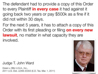 The defendant had to provide a copy of this Order
to every Plaintiff in every case it had against it
going back two years or pay $500k as a ﬁne if it
did not within 30 days. 
For the next 5 years, it has to attach a copy of this
Order with its ﬁrst pleading or ﬁling on every new
lawsuit, no matter in what capacity they are
involved.

Judge T. John Ward 


Green v. Blitz U.S.A., Inc., 

2011 U.S. Dist. LEXIS 20353 (E.D. Tex. Mar. 1, 2011)

 