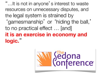“…It is not in anyone’s interest to waste
resources on unnecessary disputes, and
the legal system is strained by

‘gamesmanship’ or ‘hiding the ball,’
to no practical effect … [and]
it is an exercise in economy and
logic.”

 