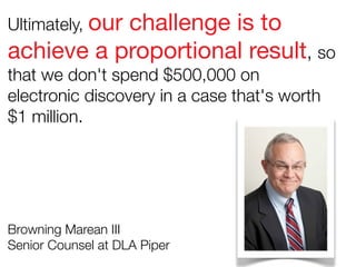 Ultimately, our

challenge is to
achieve a proportional result, so
that we don't spend $500,000 on
electronic discovery in a case that's worth
$1 million.

Browning Marean III
Senior Counsel at DLA Piper

 