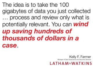 The idea is to take the 100
gigabytes of data you just collected
… process and review only what is
potentially relevant. You can wind

up saving hundreds of
thousands of dollars in a
case.

Kelly F. Farmer

Manager of Data Governance and Discovery Services

 