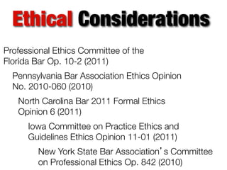 Ethical Considerations
Professional Ethics Committee of the
Florida Bar Op. 10-2 (2011)
Pennsylvania Bar Association Ethics Opinion
No. 2010-060 (2010)
North Carolina Bar 2011 Formal Ethics
Opinion 6 (2011)
Iowa Committee on Practice Ethics and
Guidelines Ethics Opinion 11-01 (2011)
New York State Bar Association’s Committee
on Professional Ethics Op. 842 (2010)

 